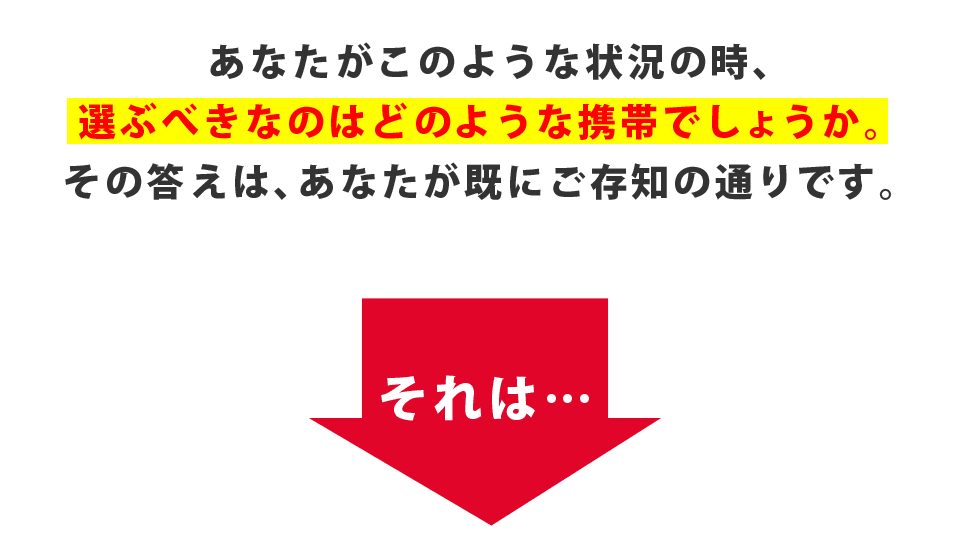 あなたがこのような状況の時、選ぶべきなのはどのような携帯でしょうか。その答えは、あなたが既にご存知の通りです。それは・・・