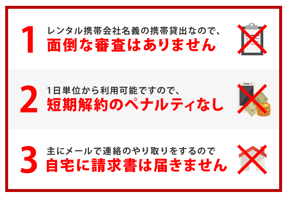 1.レンタル携帯会社名義の携帯貸出なので、面倒な審査はありません 2.1日単位から利用可能ですので、短期解約のペナルティなし 3.主にメールで連絡のやり取りをするので、自宅に請求書は届きません