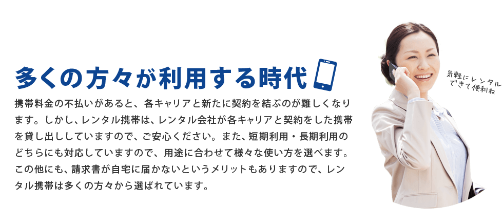 携帯料金の不払いがあると、各キャリアと新たに契約を結ぶのが難しくなります。しかし、レンタル携帯は、レンタル会社が各キャリアと契約をした携帯を貸し出ししていますので、ご安心ください。また、短期利用・長期利用のどちらにも対応していますので、用途に合わせて様々な使い方を選べます。この他にも、請求書が自宅に届かないというメリットもありますので、レンタル携帯は多くの方々から選ばれています。