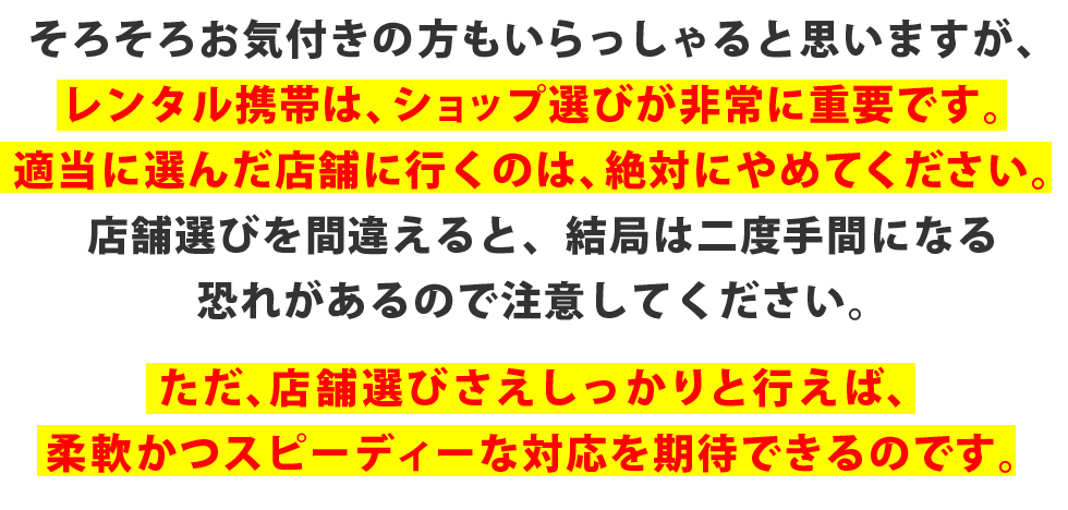 そろそろお気付きの方もいらっしゃると思いますが、レンタル携帯は、ショップ選びが非常に重要です。適当に選んだ店舗に行くのは、絶対にやめてください。店舗選びを間違えると、結局は二度手間になる恐れがあるので注意してください。ただ、店舗選びさえしっかりと行えば、柔軟かつスピーディーな対応を期待できるのです。