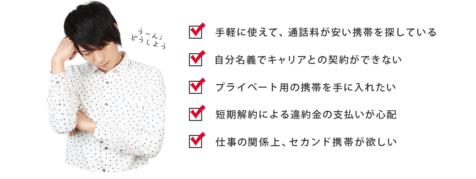 ・手軽に使えて、通話料が安い携帯を探している ・自分名義でキャリアとの契約ができないプライベート用の携帯を手に入れたい ・短期解約による違約金の支払いが心配 ・仕事の関係上、セカンド携帯が欲しい