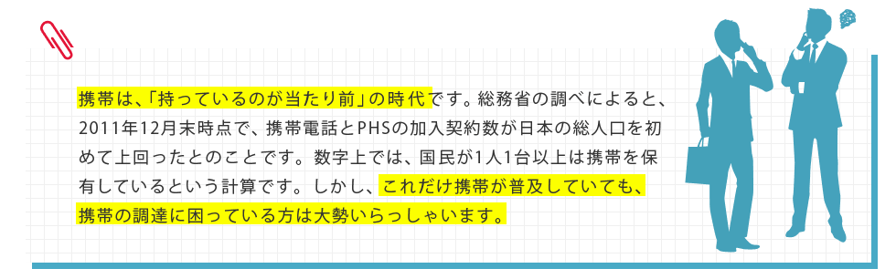 携帯は、「持っているのが当たり前」の時代です。総務省の調べによると、2011年12月末時点で、携帯電話とPHSの加入契約数が日本の総人口を初めて上回ったとのことです。数字上では、国民が1人1台以上は携帯を保有しているという計算です。しかし、これだけ携帯が普及していても、携帯の調達に困っている方は大勢いらっしゃいます。