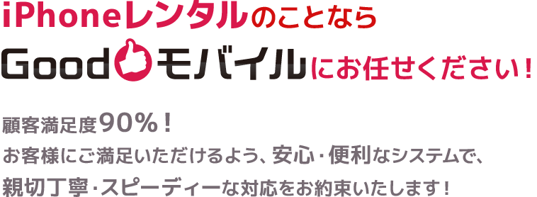 iPhoneレンタルのことならGoodモバイルにお任せください！顧客満足度90％！お客様にご満足いただけるよう、安心・便利なシステムで、親切丁寧・スピーディーな対応をお約束いたします！