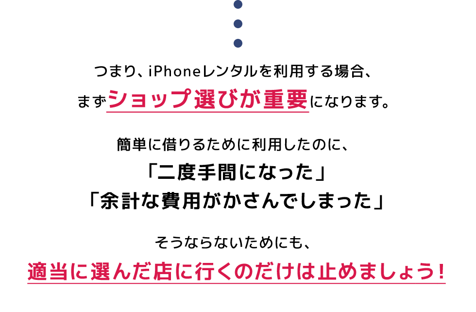 つまり、iPhoneレンタルを利用する場合、まずショップ選びが重要になります。簡単に借りるために利用したのに、「二度手間になった」「余計な費用がかさんでしまった」そうならないためにも、適当に選んだ店に行くのだけは止めましょう！