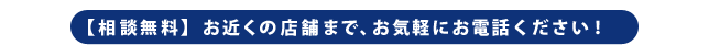 【相談無料】お近くの店舗まで、お気軽にお電話ください！