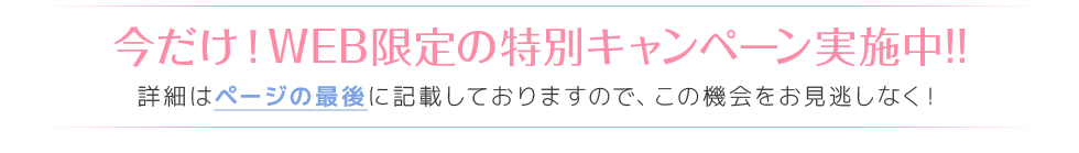 今だけ！WEB限定の特別キャンペーン実施中!! 詳細はページの最後に記載しておりますので、この機会をお見逃しなく！