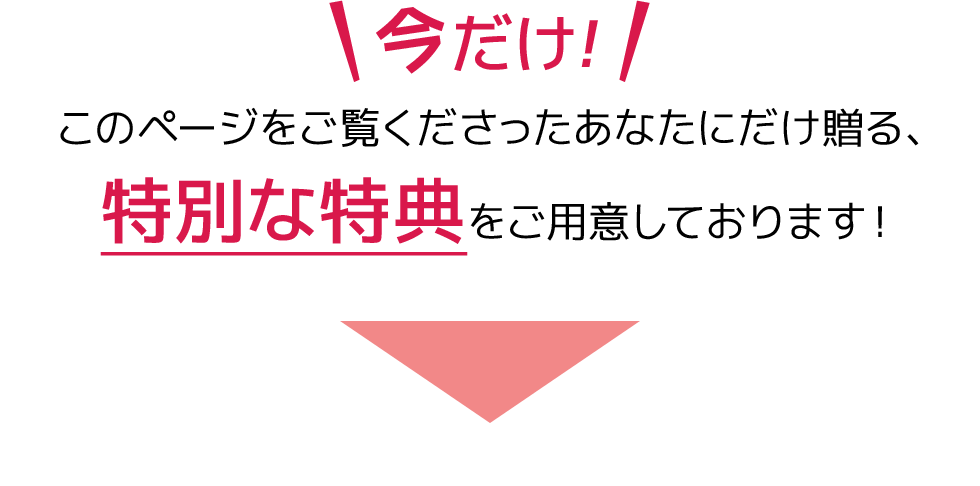 今だけ！このページをご覧になっているあなたにだけ贈る、特別な特典をご用意しております！
