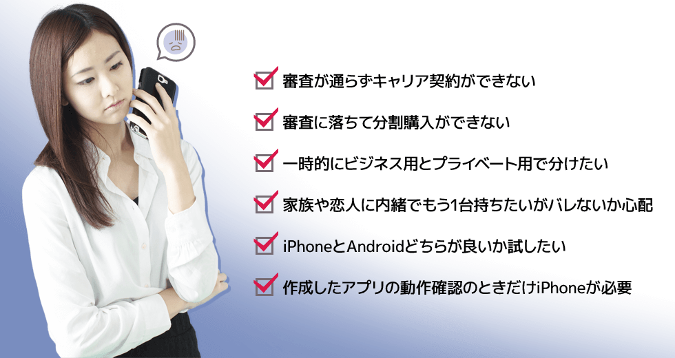 ・審査が通らずキャリア契約ができない　・審査に落ちて分割購入ができない　・一時的にビジネス用とプライベート用で分けたい　・家族や恋人に内緒でもう1台持ちたいがバレないか心配　・iPhoneとAndroidどちらが良いか試したい　・作成したアプリの動作確認のときだけiPhoneが必要