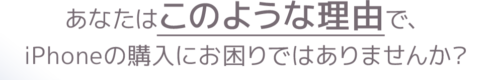 あなたはこのような理由で、iPhoneの購入にお困りではありませんか？